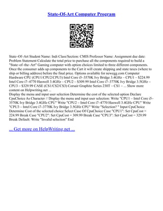 State-Of-Art Computer Program
State–Of–Art Student Name: Indi Class/Section: CMIS Professor Name: Assignment due date:
Problem Statement Calculate the total price to purchase all the components required to build a
"State–of–the–Art" Gaming computer with option choices limited to three different components.
Once the consumer adds up components to the Cart it will create shipping and state taxes (where to
ship or billing address) before the final price. Options available for newegg.com Computer
Hardware CPU (CPU1/CPU2/CPU3) Intel Core i5–3570K Ivy Bridge 3.4GHz – CPU1 – $224.99
Intel Core i7–4770 Haswell 3.4GHz – CPU2 – $309.99 Intel Core i7–3770K Ivy Bridge 3.5GHz –
CPU3 – $329.99 CASE (CS1/CS2/CS3) Corsair Graphite Series 230T – CS1 – ... Show more
content on Helpwriting.net ...
Display the menu and input user selection Determine the cost of the selected option Declare
CpuChoice As Character // Display the menu and input user selection: Write "CPU1 – Intel Core i5–
3570K Ivy Bridge 3.4GHz CPU" Write "CPU2 – Intel Core i7–4770 Haswell 3.4GHz CPU" Write
"CPU3 – Intel Core i7–3770K Ivy Bridge 3.5GHz CPU" Write "Selection? " Input CpuChoice
Determine Cost of the selected choice Select Case Of CpuChoice Case "CPU1": Set CpuCost =
224.99 Break Case "CPU2": Set CpuCost = 309.99 Break Case "CPU3": Set CpuCost = 329.99
Break Default: Write "Invalid selection" End
... Get more on HelpWriting.net ...
 