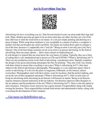 Art Is Everything You See
Advertising Art Art is everything you see. That favorite brand of yours; an artist made their logo and
look. Many children growing up aspire to be an artist when they are older, but they are a lot of the
time oblivious to what the word artist or art means. It is not just simply painting and drawing on a
piece of paper. While using those mediums is very acceptable as a means of artistry, a computer is
another tool that can broaden any artist's portfolio. Art majors are looked down upon in colleges a
lot of the time, because it 's supposedly not a "real job." Being an artist is not only just a job, but a
lifestyle. One of the best things someone can do as an artist is to pursue advertising. In the field of
advertising, there are many options ... Show more content on Helpwriting.net ...
In web design it is typical that one must know the very basics of coding. Typically, they use a form
of coding that is very standardized and is known as CSS and X/HTML ("What is Advertising Art?").
There are also production artists in the field of advertising. A production artist "digitally completes
the design of any given advertising and prepare the files for printing." They also work very closely
with their clients to ensure that everything is up to par ("What is Advertising Art?"). One more
subject in the field of advertising is photography. Photography is a very important aspect when it
comes to advertising. It is all over the place in magazines, billboards, on the internet, almost
everywhere. Photographers meet with their clients, scout for locations, find the perfect lighting, and
set up the rest of their equipment and props ("What is Advertising Art?"). After several years of
being an advertising artist, becoming an art director will become an option. Being an art director
requires immense amount experience in the art industry. Art directors supervise other designers in
the art industry and the production of the art ("What is Advertising Art?"). There is also the option to
start a business. A business owner, however, has a great amount of responsibility along with simply
owning the business. Their responsibilities include both artistic and administrative duties, along with
overseeing the development of their company
... Get more on HelpWriting.net ...
 