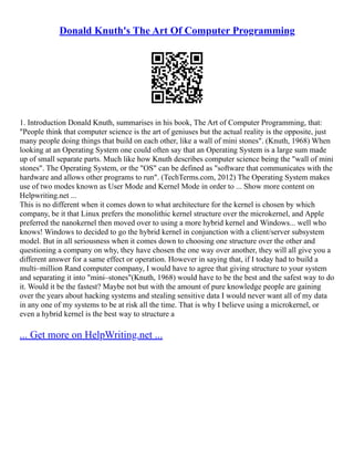 Donald Knuth's The Art Of Computer Programming
1. Introduction Donald Knuth, summarises in his book, The Art of Computer Programming, that:
"People think that computer science is the art of geniuses but the actual reality is the opposite, just
many people doing things that build on each other, like a wall of mini stones". (Knuth, 1968) When
looking at an Operating System one could often say that an Operating System is a large sum made
up of small separate parts. Much like how Knuth describes computer science being the "wall of mini
stones". The Operating System, or the "OS" can be defined as "software that communicates with the
hardware and allows other programs to run". (TechTerms.com, 2012) The Operating System makes
use of two modes known as User Mode and Kernel Mode in order to ... Show more content on
Helpwriting.net ...
This is no different when it comes down to what architecture for the kernel is chosen by which
company, be it that Linux prefers the monolithic kernel structure over the microkernel, and Apple
preferred the nanokernel then moved over to using a more hybrid kernel and Windows... well who
knows! Windows to decided to go the hybrid kernel in conjunction with a client/server subsystem
model. But in all seriousness when it comes down to choosing one structure over the other and
questioning a company on why, they have chosen the one way over another, they will all give you a
different answer for a same effect or operation. However in saying that, if I today had to build a
multi–million Rand computer company, I would have to agree that giving structure to your system
and separating it into "mini–stones"(Knuth, 1968) would have to be the best and the safest way to do
it. Would it be the fastest? Maybe not but with the amount of pure knowledge people are gaining
over the years about hacking systems and stealing sensitive data I would never want all of my data
in any one of my systems to be at risk all the time. That is why I believe using a microkernel, or
even a hybrid kernel is the best way to structure a
... Get more on HelpWriting.net ...
 
