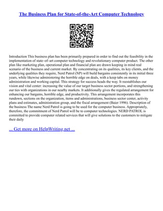 The Business Plan for State-of-the-Art Computer Technology
Introduction This business plan has been primarily prepared in order to find out the feasibility in the
implementation of state–of–art computer technology and revolutionary computer product. The other
plan like marketing plan, operational plan and financial plan are drawn keeping in mind real
scenario of the business and current market. By concentrating on its qualities, its key clients, and the
underlying qualities they require, Nerd Patrol (NP) will build bargains consistently in its initial three
years, while likewise administering the horrible edge on deals, with a keep tabs on money
administration and working capital. This strategy for success heads the way. It reestablishes our
vision and vital center: increasing the value of our target business sector portions, and strengthening
our ties with organizations in our nearby markets. It additionally gives the regulated arrangement for
enhancing our bargains, horrible edge, and productivity. This arrangement incorporates this
rundown, sections on the organization, items and administrations, business sector center, activity
plans and estimates, administration group, and the fiscal arrangement (Baier 1996). Description of
the business The name Nerd Patrol is going to be used for the computer business. Appropriately,
therefore, the commitment of Nerd Patrol will be to computer technologies. NERD PATROL is
committed to provide computer related services that will give solutions to the customers to mitigate
their daily
... Get more on HelpWriting.net ...
 
