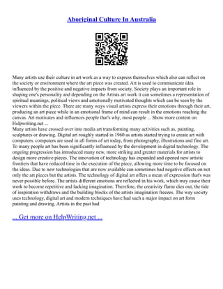 Aboriginal Culture In Australia
Many artists use their culture in art work as a way to express themselves which also can reflect on
the society or environment where the art piece was created. Art is used to communicate idea
influenced by the positive and negative impacts from society. Society plays an important role in
shaping one's personality and depending on the Artists art work it can sometimes a representation of
spiritual meanings, political views and emotionally motivated thoughts which can be seen by the
viewers within the piece. There are many ways visual artists express their emotions through their art,
producing an art piece while in an emotional frame of mind can result in the emotions reaching the
canvas. Art motivates and influences people that's why, most people ... Show more content on
Helpwriting.net ...
Many artists have crossed over into media art transforming many activities such as, painting,
sculptures or drawing. Digital art roughly started in 1960 as artists started trying to create art with
computers. computers are used in all forms of art today, from photography, illustrations and fine art.
To many people art has been significantly influenced by the development in digital technology. The
ongoing progression has introduced many new, more striking and greater materials for artists to
design more creative pieces. The innovation of technology has expanded and opened new artistic
frontiers that have reduced time in the execution of the piece, allowing more time to be focused on
the ideas. Due to new technologies that are now available can sometimes had negative effects on not
only the art pieces but the artists. The technology of digital art offers a mean of expression that's was
never possible before. The artists different emotions are reflected in his work, which may cause their
work to become repetitive and lacking imagination. Therefore, the creativity flame dies out, the tide
of inspiration withdraws and the building blocks of the artists imagination freezes. The way society
uses technology, digital art and modern techniques have had such a major impact on art form
painting and drawing. Artists in the past had
... Get more on HelpWriting.net ...
 