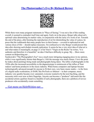 The Photographer's Eye By Richard Berger
While there were many poignant statements in "Ways of Seeing," I was not a fan of this reading
overall; it seemed to contradict itself time and again. Early on in the piece, Berger talks about art's
spiritual value determining its market value, in conjunction with the rarity of a work of art. Towards
the end of the piece, after berating the reproduction of art for diminishing the value of a piece, he
poses that the corkboards that many people have in their homes–– covered in replicated art and
various slices of life–– should replace museums. I'm confused as to why Berger would present this
idea after showing such disdain towards replication. It seems he has a very strict idea of what art is
and what makes it meaningful, on page 21 of da Vinci's "Virgin on the Rocks" he writes, "it is
authentic and therefore it is beautiful," an idea I find have difficulty to grasp. My ... Show more
content on Helpwriting.net ...
Szarkowski's "The Photographer's Eye" was a much more intriguing engaging piece in my opinion,
while it was significantly shorter than Berger's, I felt the message was much clearer. I love the point
he makes about paintings being made and photographs being taken. The influx of photographs in the
1850s after the increased accessibility to the daguerreotype is reminiscent of the influx of 'beat
makers' and home producers in the music industry. When home computers and laptops became
technologically advanced enough for anyone to fit their own, very basic music studio–– in the form
of a digital audio workstation, or DAW, like ProTools or Ableton–– in their computer, music
industry very quickly became over–saturated; everyone wanted to be the next big thing, and the
necessary tools were now at their fingertips. Anyone can become a "producer" and much like the
accidental artistic qualities found in a handful of early photographs, there are a plethora of novice
producers who accidentally create something
... Get more on HelpWriting.net ...
 