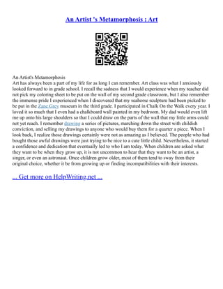 An Artist 's Metamorphosis : Art
An Artist's Metamorphosis
Art has always been a part of my life for as long I can remember. Art class was what I anxiously
looked forward to in grade school. I recall the sadness that I would experience when my teacher did
not pick my coloring sheet to be put on the wall of my second grade classroom, but I also remember
the immense pride I experienced when I discovered that my seahorse sculpture had been picked to
be put in the Zane Grey museum in the third grade. I participated in Chalk On the Walk every year. I
loved it so much that I even had a chalkboard wall painted in my bedroom. My dad would even lift
me up onto his large shoulders so that I could draw on the parts of the wall that my little arms could
not yet reach. I remember drawing a series of pictures, marching down the street with childish
conviction, and selling my drawings to anyone who would buy them for a quarter a piece. When I
look back, I realize those drawings certainly were not as amazing as I believed. The people who had
bought those awful drawings were just trying to be nice to a cute little child. Nevertheless, it started
a confidence and dedication that eventually led to who I am today. When children are asked what
they want to be when they grow up, it is not uncommon to hear that they want to be an artist, a
singer, or even an astronaut. Once children grow older, most of them tend to sway from their
original choice, whether it be from growing up or finding incompatibilities with their interests.
... Get more on HelpWriting.net ...
 