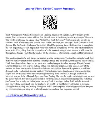 Audrey Flack Credo Chapter Summary
Book Arrangement Art and Soul: Notes on Creating begins with a credo. Audrey Flack's credo
comes from a commencement address that she delivered at the Pennsylvania Academy of Fine Arts.
The Credo is followed by a page titled "What This Book Is About." The book is split up into six
sections. Each of these sections contain short stories, parables, and passages. Book Content In And
Around The Art Studio: Ateliers of the Artist's Mind The primary focus of this section is to explain
the "act of painting." Flack begins her book with notes on the creative process and what it means to
be an artist. Everything from the perception of color to confronting a blank canvas is addressed in
this section. Audrey Flack briefly touches on the spiritual ... Show more content on Helpwriting.net
...
The painting is colorful and stands out against a white background. The text has a simple black font
that does not deviate attention from the vibrant painting. The cover art symbolizes the author's style.
Flack has a laser–sharp focus on her topic and rarely diverges from her message. Use of Outside
Sources Flack uses few sources outside of her own personal experience and ideas. Many of the
sources are from lectures she delivered at different universities. Personal Response Art and Soul
demands to be read outside in nice weather. The text reads like a devotional, a characteristic that
shapes this art–focused book into something inherently more spiritual. Although the book is
intended as a portfolio of knowledge given from Audrey Flack to the reader, what captivated me was
the author herself. Her ethos is established in her tone alone. She commands respect and radiates a
confidence that is reflected in her prose. Audrey Flack is a master in her field, and she knows it. I
also enjoyed my sneak peek into the exclusive art world––a world always shrouded in mystery.
Diving into art society and picking through an artist's brain exposed surprising revelations. Despite
my preconception, pursuing art is a lonely endeavor, and one that requires a special
... Get more on HelpWriting.net ...
 