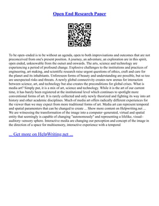Open End Research Paper
To be open–ended is to be without an agenda, open to both improvisations and outcomes that are not
preconceived from one's present position. A journey, an adventure, an exploration are in this spirit,
open ended, unknowable from the outset and onwards. The arts, science and technology are
experiencing a period of profound change. Explosive challenges to the institutions and practices of
engineering, art making, and scientific research raise urgent questions of ethics, craft and care for
the planet and its inhabitants. Unforeseen forms of beauty and understanding are possible, but so too
are unexpected risks and threats. A newly global connectivity creates new arenas for interaction
between science, art, and technology but also creates the preconditions for global crises. What is
media art? Simply put, it is a mix of art, science and technology. While it is the art of our current
time, it has barely been registered at the institutional level which continues to spotlight more
conventional forms of art. It is rarely collected and only newly theorized and fighting its way into art
history and other academic disciplines. Much of media art offers radically different experiences for
the viewer than we may expect from more traditional forms of art. Media art can represent temporal
and spatial paramenters that can be changed to create ... Show more content on Helpwriting.net ...
We are witnessing the transformation of the image into a computer–generated, virtual and spatial
entity that seemingly is capable of changing "autonomously" and representing a lifelike, visual–
auditory–sensory sphere. Interactive media are changing our perception and concept of the image in
the direction of a space for multisensory, interactive experience with a temporal
... Get more on HelpWriting.net ...
 