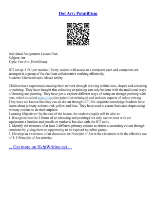 Dot Art: Pointillism
Individual Assignment Lesson Plan
Subject: Art
Topic: Dot Art (Pointillism)
ICT set up–1 PC per student ( Every student will access to a computer each and computers are
arranged in a group of 5to facilitate collaborative working effectively.
Students' Characteristics: Mixed ability
Children have experienced making their artwork through drawing within lines, shapes and colouring
or painting. They have thought that colouring or painting can only be done with the traditional ways
of drawing and painting. They have yet to explore different ways of doing art through painting with
dots, which is called pointillism (the pointillist technique) and includes aspects of colour mixing.
They have not known that they can do dot art through ICT. Pre–requisite knowledge Students have
learnt about primary colours, red, yellow and blue. They have used to create lines and shapes using
primary colours to do their artpiece.
Learning Objectives: By the end of the lesson, the students/pupils will be able to:
1. Recognize that the 2 forms of art (drawing and painting) not only can be done with art
equipments ( brushes and pencils or markers) but also with the ICT tools.
2. Identify the mixtures of at least 2 different primary colours to obtain a secondary colour through
computer by giving them an opportunity to be exposed to online games.
3. Develop an awareness of art discussion on Principle of Art in the classroom with the effective use
of 3–5 Principle of Art criterias
... Get more on HelpWriting.net ...
 