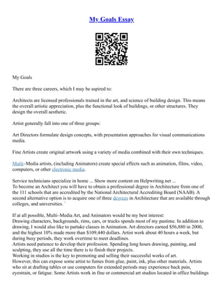 My Goals Essay
My Goals
There are three careers, which I may be aspired to:
Architects are licensed professionals trained in the art, and science of building design. This means
the overall artistic appreciation, plus the functional look of buildings, or other structures. They
design the overall aesthetic.
Artist generally fall into one of three groups:
Art Directors formulate design concepts, with presentation approaches for visual communications
media.
Fine Artists create original artwork using a variety of media combined with their own techniques.
Multi–Media artists, (including Animators) create special effects such as animation, films, video,
computers, or other electronic media.
Service technicians specialize in home ... Show more content on Helpwriting.net ...
To become an Architect you will have to obtain a professional degree in Architecture from one of
the 111 schools that are accredited by the National Architectural Accrediting Board (NAAB). A
second alternative option is to acquire one of three degrees in Architecture that are available through
colleges, and universities. `
If at all possible, Multi–Media Art, and Animators would be my best interest:
Drawing characters, backgrounds, rims, cars, or trucks spends most of my pastime. In addition to
drawing, I would also like to partake classes in Animation. Art directors earned $56,880 in 2000,
and the highest 10% made more than $109,440 dollars. Artist work about 40 hours a week, but
during busy periods, they work overtime to meet deadlines.
Artists need patience to develop their profession. Spending long hours drawing, painting, and
sculpting, they use all the time there is to finish their projects.
Working in studios is the key to promoting and selling their successful works of art.
However, this can expose some artist to fumes from glue, paint, ink, plus other materials. Artists
who sit at drafting tables or use computers for extended periods may experience back pain,
eyestrain, or fatigue. Some Artists work in fine or commercial art studios located in office buildings
 