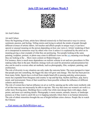 Arts 125 Art and Culture Week 5
Art And Culture
Art and Culture
Since the beginning of time, artists have labored extensively to find innovative ways to convey
sentiment, passion, and feeling. Telling stories and trying to unlock the minds of people through
different avenues of artistic labors. Art touches and affects people in unique ways; it can have
special or unusual meaning on the person depending on how one views it. Artists' rendering of their
art is interpreted in numerous ways by others who view it unless it is explained by the artist on its
meaning giving a clear example of what they are portraying. Two people looking at the same
painting, sculpture, portrait, or photo may come to different views on the arts meaning even though
they are looking at the ... Show more content on Helpwriting.net ...
For instance, there is much more dependence on realistic scheme in art and new procedures in film
making today than in the past. Realistic strategy tools are used for promotion and presentation but
also can be used to oversee other art methods, such as photography, film, sculpture, painting, and
architecture.
The role of diversity in any situation can only make the outcome better. The more perspective input
that people put into something, the bigger the idea will grow and change. This fact has been proven
from many fields. Sports have evolved from simple hand offs to passing and play action passes,
music has expanded from bluegrass and country to rap and hip hop, rhythm and blues, pop, heavy
metal, and instrumental. None of that would have been possible without the influence of different
cultures and diversity.
The role of women have had an influence on art as well by opening up the softer more motherly side
of art that men may not necessarily be able to tap into. The way that some see women's art work is a
softer more flowing piece. Buildings have a softer line while men design them with edges, sharp
points, and more eye catching details. Photography is more sunsets, animals, insects, or landscape
pictures as if they want to catch life as it is happing naturally where there is no human interaction.
The role of ethnic minorities brought the use of bright brilliant colors choices. People like to watch
the Chinese
... Get more on HelpWriting.net ...
 