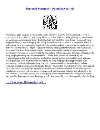 Personal Statement: Painting Analysis
Painting has been a coping mechanism to handle the stress from the arduous amount of work I
experienced in school since I was young. However, I was frustrated when painting because I could
not sketch desired shapes due to my disability, but I still wanted to paint. Since I took an elective
computer course, I was thoroughly amazed by the abilities that a computer is capable of. When I
realized that there was a computer application for painting and marveled at what the application can
do to ease my frustration, I began to develop curiosity about computer functions and mechanisms.
Because of this, I am determined to further my education and ultimately become a computer
programmer who is eager to incorporate the arts and use of logic in unique computer applications by
using my programming and leadership skills. ... Show more content on Helpwriting.net ...
It was fascinating that with the painting application, I could use the same tools to paint whereas
canvas paintings takes hours to paint. Therefore, by using unique painting applications, I can
improve my creativity and productivity in art. In community college, I was intrigued by how
computer science revolves around math and design. For example, when I took a Visual Basic course,
I was introduced how to design a graphical user interface that interacts with the user and produce
calculations as a back–end programmer. Moreover, I was fascinated because, as I advanced to the
first series of Java course, I found that it took perseverance to understand the viewpoint of an end
user to utilize Java programming language in order to execute the proper functionality of technology
... Get more on HelpWriting.net ...
 