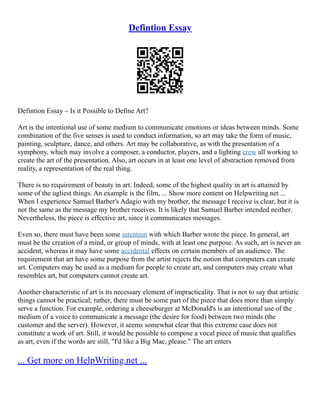Defintion Essay
Defintion Essay – Is it Possible to Define Art?
Art is the intentional use of some medium to communicate emotions or ideas between minds. Some
combination of the five senses is used to conduct information, so art may take the form of music,
painting, sculpture, dance, and others. Art may be collaborative, as with the presentation of a
symphony, which may involve a composer, a conductor, players, and a lighting crew all working to
create the art of the presentation. Also, art occurs in at least one level of abstraction removed from
reality, a representation of the real thing.
There is no requirement of beauty in art. Indeed, some of the highest quality in art is attained by
some of the ugliest things. An example is the film, ... Show more content on Helpwriting.net ...
When I experience Samuel Barber's Adagio with my brother, the message I receive is clear, but it is
not the same as the message my brother receives. It is likely that Samuel Barber intended neither.
Nevertheless, the piece is effective art, since it communicates messages.
Even so, there must have been some intention with which Barber wrote the piece. In general, art
must be the creation of a mind, or group of minds, with at least one purpose. As such, art is never an
accident, whereas it may have some accidental effects on certain members of an audience. The
requirement that art have some purpose from the artist rejects the notion that computers can create
art. Computers may be used as a medium for people to create art, and computers may create what
resembles art, but computers cannot create art.
Another characteristic of art is its necessary element of impracticality. That is not to say that artistic
things cannot be practical; rather, there must be some part of the piece that does more than simply
serve a function. For example, ordering a cheeseburger at McDonald's is an intentional use of the
medium of a voice to communicate a message (the desire for food) between two minds (the
customer and the server). However, it seems somewhat clear that this extreme case does not
constitute a work of art. Still, it would be possible to compose a vocal piece of music that qualifies
as art, even if the words are still, "I'd like a Big Mac, please." The art enters
... Get more on HelpWriting.net ...
 