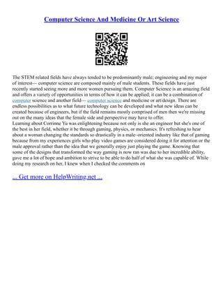 Computer Science And Medicine Or Art Science
The STEM related fields have always tended to be predominantly male; engineering and my major
of interest–– computer science are composed mainly of male students. These fields have just
recently started seeing more and more women pursuing them. Computer Science is an amazing field
and offers a variety of opportunities in terms of how it can be applied; it can be a combination of
computer science and another field–– computer science and medicine or art/design. There are
endless possibilities as to what future technology can be developed and what new ideas can be
created because of engineers, but if the field remains mostly comprised of men then we're missing
out on the many ideas that the female side and perspective may have to offer.
Learning about Corrinne Yu was enlightening because not only is she an engineer but she's one of
the best in her field, whether it be through gaming, physics, or mechanics. It's refreshing to hear
about a woman changing the standards so drastically in a male–oriented industry like that of gaming
because from my experiences girls who play video games are considered doing it for attention or the
male approval rather than the idea that we generally enjoy just playing the game. Knowing that
some of the designs that transformed the way gaming is now ran was due to her incredible ability,
gave me a lot of hope and ambition to strive to be able to do half of what she was capable of. While
doing my research on her, I knew when I checked the comments on
... Get more on HelpWriting.net ...
 