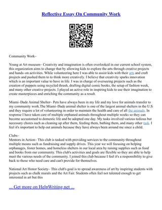 Reflective Essay On Community Work
Community Work–
Young at Art museum– Creativity and imagination is often overlooked in our current school system,
this organization aims to change that by allowing kids to explore the arts through creative projects
and hands–on activities. While volunteering here I was able to assist kids with their arts and craft
projects and pushed them to to think more creatively. I believe that creativity sparks innovation
which is an important value to have in life. I was in charge of overseeing projects such as the
creation of puppets using recycled thrash, drafting digital comic books, the setup of fashion week,
and many other creative projects. I played an active role in inspiring kids to use their imagination to
create masterpieces and enriching the community as a result.
Miami–Dade Animal Shelter– Pets have always been in my life and my love for animals transfer to
my community work.The Miami–Dade animal shelter is one of the largest animal shelters in the U.S
and they require a lot of volunteering in order to maintain the health and care of all the animals. In
response I have taken care of multiple orphaned animals throughout multiple weeks so they can
become accustomed to domestic life and be adopted one day. My tasks involved various tedious but
necessary chores such as cleaning up after them, feeding them, bathing them, and many other task. I
feel it's important to help out animals because they have always been around me since a child.
Clubs–
Mentors in Action– This club is tasked with providing services to the community throughout
multiple means such as fundraising and supply drives. This year we will focusing on helping
orphanages, foster homes, and homeless shelters in our local area by raising supplies such as food
and books from our community. This club's activities and goals are flexible so they are able to help
meet the various needs of the community. I joined this club because I feel it's a responsibility to give
back to those who need care and can't provide for themselves.
National Art Honor Society– This club's goal is to spread awareness of art by inspiring students with
projects such as chalk murals and the Art Fair. Students often feel not talented enough to get
interested in art but this
... Get more on HelpWriting.net ...
 
