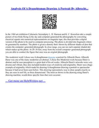 Analysis Of A Draughtsman Drawing A Portrait By Albrecht...
In the 1968 art exhibition Cybernetic Serendipity L. D. Harmon and K. C. Knowlton take a simple
picture of two birds flying in the sky and computer generated the photography by converting
electrical signals into numerical representations on magnetic tape, this then provides a digital
version of the photo to be used in computer processing. The photo is divided into fragments where
its generated by numbers. The photo is given a density that's shown by different shades of dots that
creates the computer–generated photograph. In close range, you can see each separate shaded dot
which makes up the photo. At 20–30 feet, away from the overall computer–generated photograph
you are able to conduct the figure that once was an original photograph.
The modernist work I chose was A draughtsman drawing a portrait by Albrecht Durer. Albrecht
Durer was one of the many modernist yet abstract. I chose this Modernist work because Durer is
abstract and he uses perception is a great deal of his art works. Albrecht Durer's artworks were very
diverse and vibrant, they also included modern ways of creativity and originality. Durer was a huge
example of originality which made his drawing A draughtsman drawing a portrait so spectacular
because it had never been seen before. This drawing represented a way to draw people exactly as
they are seen in real life, as three dimensional. The artist as shown in the drawing using Durer's
drawing machine, would draw specific lines that were accurate
... Get more on HelpWriting.net ...
 