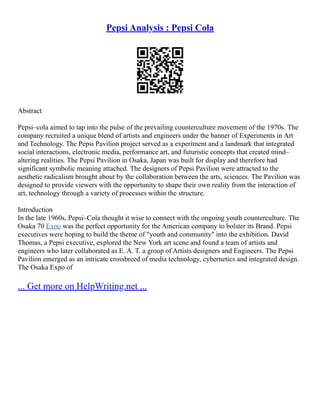 Pepsi Analysis : Pepsi Cola
Abstract
Pepsi–cola aimed to tap into the pulse of the prevailing counterculture movement of the 1970s. The
company recruited a unique blend of artists and engineers under the banner of Experiments in Art
and Technology. The Pepsi Pavilion project served as a experiment and a landmark that integrated
social interactions, electronic media, performance art, and futuristic concepts that created mind–
altering realities. The Pepsi Pavilion in Osaka, Japan was built for display and therefore had
significant symbolic meaning attached. The designers of Pepsi Pavilion were attracted to the
aesthetic radicalism brought about by the collaboration between the arts, sciences. The Pavilion was
designed to provide viewers with the opportunity to shape their own reality from the interaction of
art, technology through a variety of processes within the structure.
Introduction
In the late 1960s, Pepsi–Cola thought it wise to connect with the ongoing youth counterculture. The
Osaka 70 Expo was the perfect opportunity for the American company to bolster its Brand. Pepsi
executives were hoping to build the theme of "youth and community" into the exhibition. David
Thomas, a Pepsi executive, explored the New York art scene and found a team of artists and
engineers who later collaborated as E. A. T. a group of Artists designers and Engineers. The Pepsi
Pavilion emerged as an intricate crossbreed of media technology, cybernetics and integrated design.
The Osaka Expo of
... Get more on HelpWriting.net ...
 