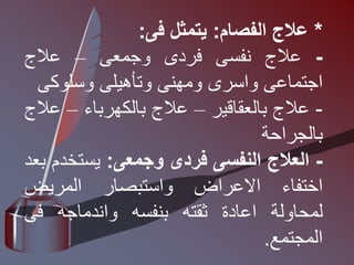 *
‫عالج‬
‫الفصام‬
:
‫يتمثل‬
‫فى‬
:
-
‫عالج‬
‫نفسى‬
‫فردى‬
‫وجمعى‬
–
‫عالج‬
‫اجتماعى‬
‫واسرى‬
‫ومهنى‬
‫وتأهيلى‬
‫وسلوكى‬
-
‫عالج‬
‫بالعقاقير‬
–
‫عالج‬
‫بالكهرباء‬
–
‫ع‬
‫الج‬
‫بالجراحة‬
-
‫العالج‬
‫النفسى‬
‫فردى‬
‫وجمعى‬
:
‫يستخ‬
‫دم‬
‫بعد‬
‫اختفاء‬
‫االعراض‬
‫واستبصار‬
‫المريض‬
‫لمحاولة‬
‫اعادة‬
‫ثقته‬
‫بنفسه‬
‫واندماجه‬
‫فى‬
‫المجتمع‬
.
 