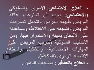 -
‫العالج‬
‫االجتماعى‬
‫االسرى‬
‫والسلوكى‬
‫واالجتماعى‬
:
‫يجب‬
‫أن‬
‫تستوعب‬
‫عائلة‬
‫المريض‬
‫طبيعة‬
‫المرض‬
‫وتتحمل‬
‫تصرف‬
‫ات‬
‫المريض‬
‫وتشجعه‬
‫على‬
،‫االختالط‬
‫ومساع‬
‫دته‬
‫على‬
‫االلتحاق‬
‫بمهنه‬
‫واالستمرار‬
،‫فيها‬
‫و‬
‫من‬
‫االساليب‬
‫السلوكية‬
(
‫تدريب‬
‫المريض‬
‫ع‬
‫لى‬
‫المهارات‬
،‫االجتماعية‬
‫والتشكيل‬
‫بواسط‬
‫ة‬
‫االقتصاد‬
‫الرمزى‬
(
‫المكافأة‬
)
.
-
‫العالج‬
‫بالعقاقير‬
:
‫مضادات‬
‫الذهان‬
.
 