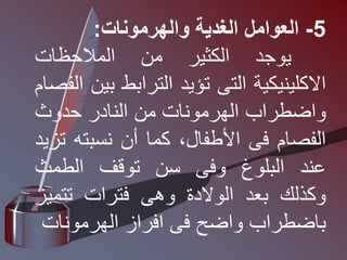 5
-
‫العوامل‬
‫الغدية‬
‫والهرمونات‬
:
‫يوجد‬
‫الكثير‬
‫من‬
‫المالحظات‬
‫االكلينيكية‬
‫التى‬
‫تؤيد‬
‫الترابط‬
‫ب‬
‫ين‬
‫الفصام‬
‫واضطراب‬
‫الهرمونات‬
‫من‬
‫النادر‬
‫حدوث‬
‫الفصام‬
‫فى‬
،‫األطفال‬
‫كما‬
‫أن‬
‫نسبته‬
‫تزيد‬
‫عند‬
‫البلوغ‬
‫وفى‬
‫سن‬
‫توقف‬
‫الطمث‬
‫وكذلك‬
‫بعد‬
‫الوالدة‬
‫وهى‬
‫فترات‬
‫تتمي‬
‫ز‬
‫باضطراب‬
‫واضح‬
‫فى‬
‫افراز‬
‫الهرمونات‬
 