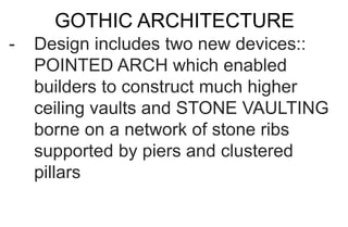 GOTHIC ARCHITECTURE
- Design includes two new devices::
POINTED ARCH which enabled
builders to construct much higher
ceiling vaults and STONE VAULTING
borne on a network of stone ribs
supported by piers and clustered
pillars
 