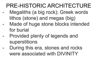 PRE-HISTORIC ARCHITECTURE
- Megaliths (a big rock); Greek words
lithos (stone) and megas (big)
- Made of huge stone blocks intended
for burial
- Provided plenty of legends and
superstitions
- During this era, stones and rocks
were associated with DIVINITY
 