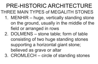 PRE-HISTORIC ARCHITECTURE
THREE MAIN TYPES of MEGALITH STONES
1. MENHIR – huge, vertically standing stone
on the ground, usually in the middle of the
field or arranged in rows
2. DOLMENS – stone table; form of table
consisting of two huge standing stones
supporting a horizontal giant stone;
believed as grave or altar
3. CROMLECH – circle of standing stones
 