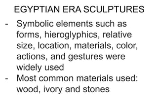 EGYPTIAN ERA SCULPTURES
- Symbolic elements such as
forms, hieroglyphics, relative
size, location, materials, color,
actions, and gestures were
widely used
- Most common materials used:
wood, ivory and stones
 