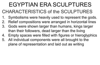 EGYPTIAN ERA SCULPTURES
CHARACTERISTICS of the SCULPTURES
1. Symbolisms were heavily used to represent the gods.
2. Relief compositions were arranged in horizontal lines
3. Gods were shown larger than humans, kings larger
than their followers, dead larger than the living
4. Empty spaces were filled with figures or hieroglyphics
5. All individual components were all brought to the
plane of representation and laid out as writing
 