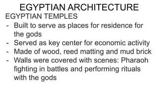 EGYPTIAN ARCHITECTURE
EGYPTIAN TEMPLES
- Built to serve as places for residence for
the gods
- Served as key center for economic activity
- Made of wood, reed matting and mud brick
- Walls were covered with scenes: Pharaoh
fighting in battles and performing rituals
with the gods
 