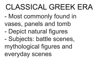 CLASSICAL GREEK ERA
- Most commonly found in
vases, panels and tomb
- Depict natural figures
- Subjects: battle scenes,
mythological figures and
everyday scenes
 