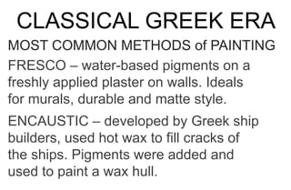 CLASSICAL GREEK ERA
MOST COMMON METHODS of PAINTING
FRESCO – water-based pigments on a
freshly applied plaster on walls. Ideals
for murals, durable and matte style.
ENCAUSTIC – developed by Greek ship
builders, used hot wax to fill cracks of
the ships. Pigments were added and
used to paint a wax hull.
 