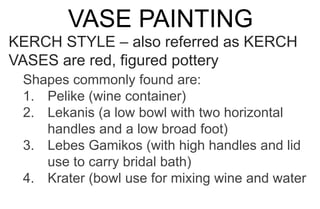 VASE PAINTING
KERCH STYLE – also referred as KERCH
VASES are red, figured pottery
Shapes commonly found are:
1. Pelike (wine container)
2. Lekanis (a low bowl with two horizontal
handles and a low broad foot)
3. Lebes Gamikos (with high handles and lid
use to carry bridal bath)
4. Krater (bowl use for mixing wine and water
 