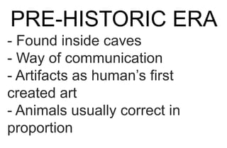 PRE-HISTORIC ERA
- Found inside caves
- Way of communication
- Artifacts as human’s first
created art
- Animals usually correct in
proportion
 