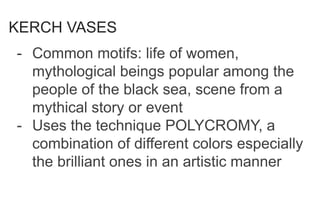 KERCH VASES
- Common motifs: life of women,
mythological beings popular among the
people of the black sea, scene from a
mythical story or event
- Uses the technique POLYCROMY, a
combination of different colors especially
the brilliant ones in an artistic manner
 
