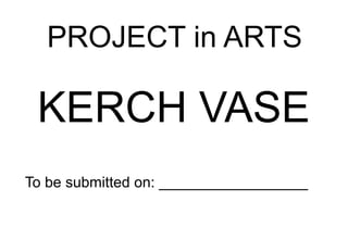 PROJECT in ARTS
KERCH VASE
To be submitted on: __________________
 