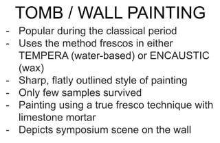 TOMB / WALL PAINTING
- Popular during the classical period
- Uses the method frescos in either
TEMPERA (water-based) or ENCAUSTIC
(wax)
- Sharp, flatly outlined style of painting
- Only few samples survived
- Painting using a true fresco technique with
limestone mortar
- Depicts symposium scene on the wall
 