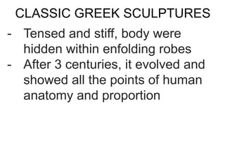 CLASSIC GREEK SCULPTURES
- Tensed and stiff, body were
hidden within enfolding robes
- After 3 centuries, it evolved and
showed all the points of human
anatomy and proportion
 