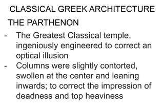 CLASSICAL GREEK ARCHITECTURE
- The Greatest Classical temple,
ingeniously engineered to correct an
optical illusion
- Columns were slightly contorted,
swollen at the center and leaning
inwards; to correct the impression of
deadness and top heaviness
THE PARTHENON
 