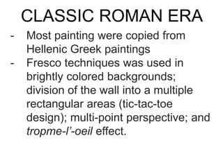 CLASSIC ROMAN ERA
- Most painting were copied from
Hellenic Greek paintings
- Fresco techniques was used in
brightly colored backgrounds;
division of the wall into a multiple
rectangular areas (tic-tac-toe
design); multi-point perspective; and
tropme-l’-oeil effect.
 