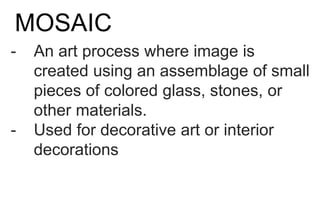 MOSAIC
- An art process where image is
created using an assemblage of small
pieces of colored glass, stones, or
other materials.
- Used for decorative art or interior
decorations
 