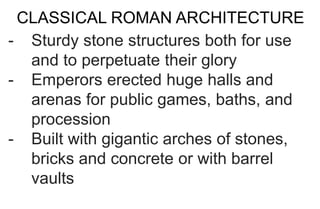 CLASSICAL ROMAN ARCHITECTURE
- Sturdy stone structures both for use
and to perpetuate their glory
- Emperors erected huge halls and
arenas for public games, baths, and
procession
- Built with gigantic arches of stones,
bricks and concrete or with barrel
vaults
 