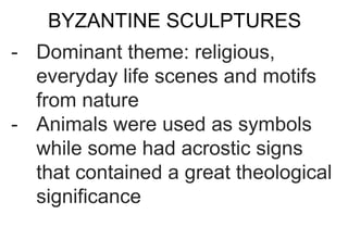 BYZANTINE SCULPTURES
- Dominant theme: religious,
everyday life scenes and motifs
from nature
- Animals were used as symbols
while some had acrostic signs
that contained a great theological
significance
 