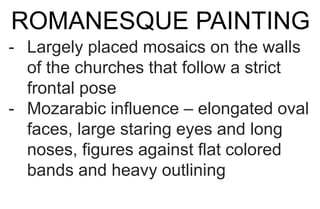 ROMANESQUE PAINTING
- Largely placed mosaics on the walls
of the churches that follow a strict
frontal pose
- Mozarabic influence – elongated oval
faces, large staring eyes and long
noses, figures against flat colored
bands and heavy outlining
 