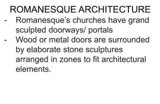 ROMANESQUE ARCHITECTURE
- Romanesque’s churches have grand
sculpted doorways/ portals
- Wood or metal doors are surrounded
by elaborate stone sculptures
arranged in zones to fit architectural
elements.
 