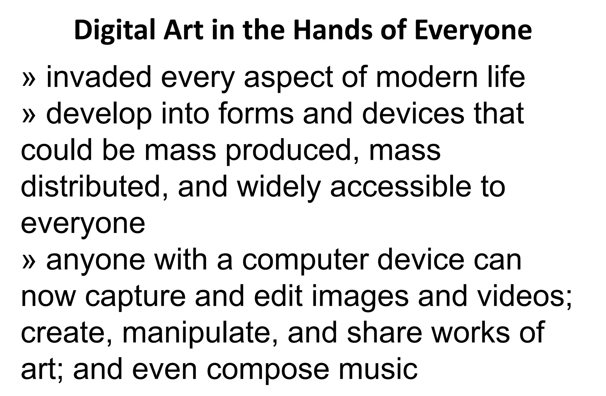 Digital Art in the Hands of Everyone
» invaded every aspect of modern life
» develop into forms and devices that
could be mass produced, mass
distributed, and widely accessible to
everyone
» anyone with a computer device can
now capture and edit images and videos;
create, manipulate, and share works of
art; and even compose music
 