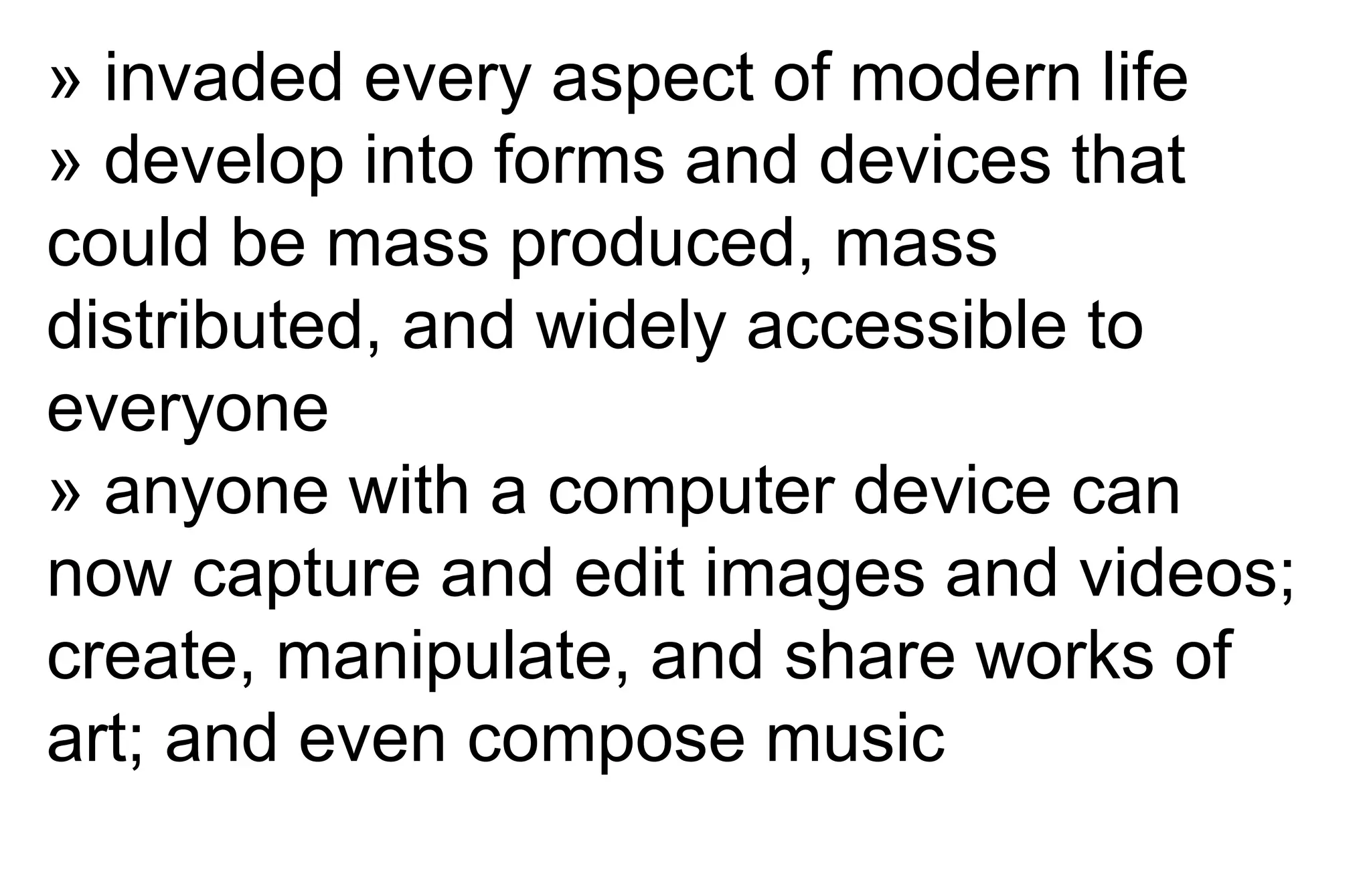 » invaded every aspect of modern life
» develop into forms and devices that
could be mass produced, mass
distributed, and widely accessible to
everyone
» anyone with a computer device can
now capture and edit images and videos;
create, manipulate, and share works of
art; and even compose music
 
