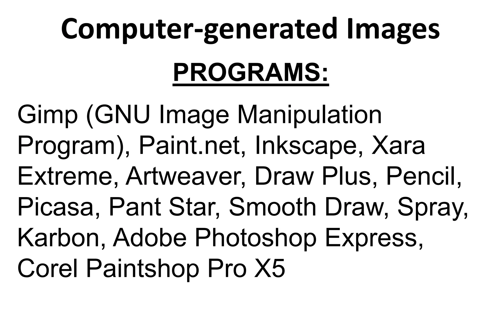 Computer-generated Images
PROGRAMS:
Gimp (GNU Image Manipulation
Program), Paint.net, Inkscape, Xara
Extreme, Artweaver, Draw Plus, Pencil,
Picasa, Pant Star, Smooth Draw, Spray,
Karbon, Adobe Photoshop Express,
Corel Paintshop Pro X5
 