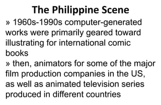 The Philippine Scene
» 1960s-1990s computer-generated
works were primarily geared toward
illustrating for international comic
books
» then, animators for some of the major
film production companies in the US,
as well as animated television series
produced in different countries
 