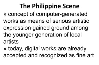 The Philippine Scene
» concept of computer-generated
works as means of serious artistic
expression gained ground among
the younger generation of local
artists
» today, digital works are already
accepted and recognized as fine art
 