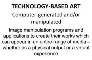 TECHNOLOGY-BASED ART
Computer-generated and/or
manipulated
Image manipulation programs and
applications to create their works which
can appear in an entire range of media –
whether as a physical output or a virtual
experience
 