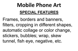 Mobile Phone Art
SPECIAL FEATURES
Frames, borders and banners,
filters, cropping in different shapes,
automatic collage or color change,
stickers, bubbles; wrap, skew
tunnel, fish eye, negative, etc.
 
