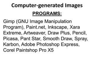 Computer-generated Images
PROGRAMS:
Gimp (GNU Image Manipulation
Program), Paint.net, Inkscape, Xara
Extreme, Artweaver, Draw Plus, Pencil,
Picasa, Pant Star, Smooth Draw, Spray,
Karbon, Adobe Photoshop Express,
Corel Paintshop Pro X5
 